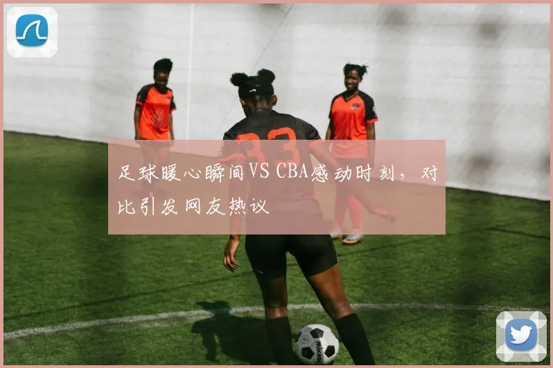 足球暖心瞬间VS CBA感动时刻，对比引发网友热议