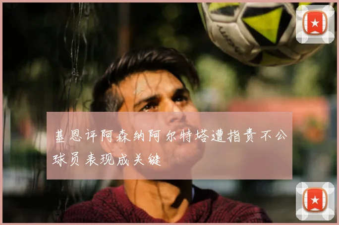 基恩评阿森纳阿尔特塔遭指责不公球员表现成关键