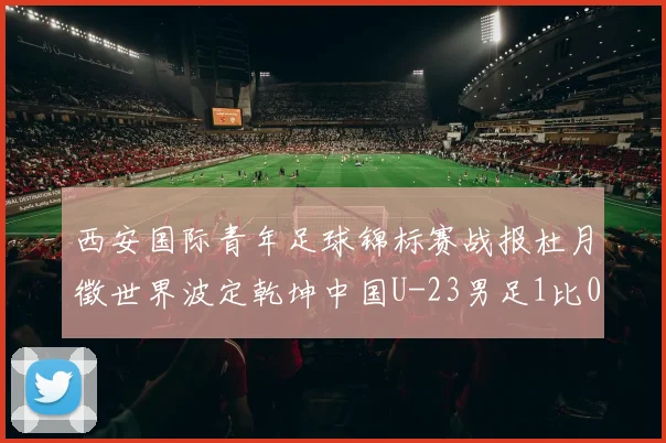 西安国际青年足球锦标赛战报杜月徵世界波定乾坤中国U-23男足1比0越南U-23勇夺亚军