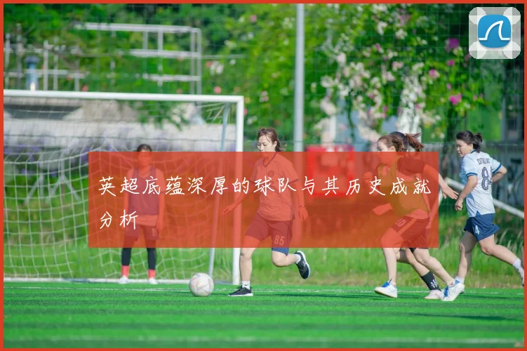 英超底蕴深厚的球队与其历史成就分析