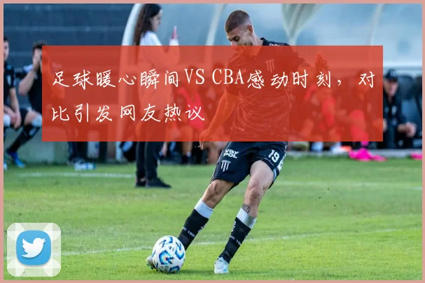 足球暖心瞬间VS CBA感动时刻,对比引发网友热议